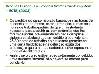 Créditos Europeus ( European Credit Transfer System  – ECTS) (2003) Os créditos do curso não são baseados nas horas de docência do professor, como é tradicional, mas nas horas de trabalho-padrão de que um estudante necessita para adquirir as competências que lhe foram definidas previamente em cada disciplina. O sistema estabelece que um crédito é equivalente a 25-30 horas de trabalho do estudante (permite-se uma certa flexibilidade na definição exata dos créditos), e que um ano acadêmico deve representar um total de 60 créditos.  Assim, se o curso estiver adequadamente concebido, um estudante “normal” não deverá se atrasar para concluí-lo.  