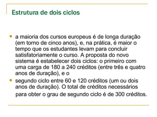 Estrutura de dois ciclos   a maioria dos cursos europeus é de longa duração (em torno de cinco anos), e, na prática, é maior o tempo que os estudantes levam para concluir satisfatoriamente o curso. A proposta do novo sistema é estabelecer dois ciclos: o primeiro com uma carga de 180 a 240 créditos (entre três e quatro anos de duração), e o  segundo ciclo entre 60 e 120 créditos (um ou dois anos de duração). O total de créditos necessários para obter o grau de segundo ciclo é de 300 créditos. 