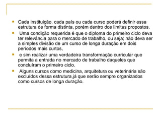 Cada instituição, cada país ou cada curso poderá definir essa estrutura de forma distinta, porém dentro dos limites propostos. Uma condição requerida é que o diploma do primeiro ciclo deva ter relevância para o mercado de trabalho, ou seja; não deva ser a simples divisão de um curso de longa duração em dois períodos mais curtos, e sim realizar uma verdadeira transformação curricular que permita a entrada no mercado de trabalho daqueles que concluíram o primeiro ciclo. Alguns cursos como medicina, arquitetura ou veterinária são excluídos dessa estrutura,já que serão sempre organizados como cursos de longa duração. 