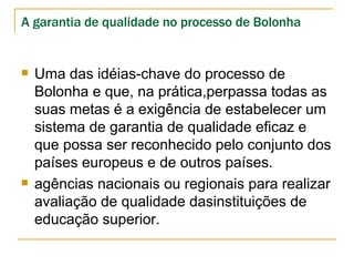 A garantia de qualidade no processo de Bolonha Uma das idéias-chave do processo de Bolonha e que, na prática,perpassa todas as suas metas é a exigência de estabelecer um sistema de garantia de qualidade eficaz e que possa ser reconhecido pelo conjunto dos países europeus e de outros países.  agências nacionais ou regionais para realizar avaliação de qualidade dasinstituições de educação superior. 