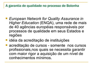 European Network for Quality Assurance in Higher Education  (ENQA), uma  rede de mais de 40 agências européias responsáveis por processos de qualidade em seus Estados e regiões idéia da acreditação de instituições acreditação de cursos - somente  nos cursos profissionais,nos quais se necessita garantir com maior rigor a aquisição de um nível de conhecimentos mínimos. A garantia de qualidade no processo de Bolonha 