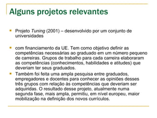 Alguns projetos relevantes Projeto  Tuning  (2001) – desenvolvido por um conjunto de universidades com financiamento da UE. Tem como objetivo definir as competências necessárias ao graduado em um número pequeno de carreiras. Grupos de trabalho para cada carreira elaboraram as competências (conhecimentos, habilidades e atitudes) que deveriam ter seus graduados.  Também foi feita uma ampla pesquisa entre graduados, empregadores e docentes para conhecer as opiniões desses três grupos com relação às competências que deveriam ser adquiridas. O resultado desse projeto, atualmente numa segunda fase, mais ampla, permitiu, em nível europeu, maior mobilização na definição dos novos currículos. 