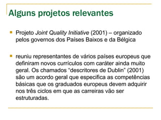 Projeto  Joint Quality Initiative  (2001) – organizado pelos governos dos Países Baixos e da Bélgica reuniu representantes de vários países europeus que definiram novos currículos com caráter ainda muito geral. Os chamados “descritores de Dublin” (2001) são um acordo geral que especifica as competências básicas que os graduados europeus devem adquirir nos três ciclos em que as carreiras vão ser estruturadas. Alguns projetos relevantes 