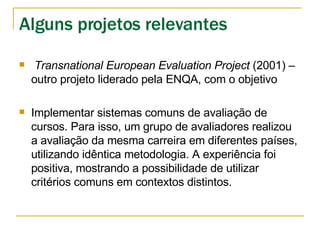 Transnational European Evaluation Project  (2001) – outro projeto liderado pela ENQA, com o objetivo  Implementar sistemas comuns de avaliação de cursos. Para isso, um grupo de avaliadores realizou a avaliação da mesma carreira em diferentes países, utilizando idêntica metodologia. A experiência foi positiva, mostrando a possibilidade de utilizar critérios comuns em contextos distintos. Alguns projetos relevantes 