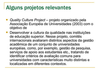 Quality Culture Project  – projeto organizado pela Associação Européia de Universidades (2003) com o objetivo de  Desenvolver a cultura da qualidade nas instituições de educação superior. Nesse projeto, comitês internacionais avaliaram distintos aspectos da gestão acadêmica de um conjunto de universidades européias, como, por exemplo, gestão da pesquisa, serviços de apoio aos estudantes etc., tratando de identificar critérios de avaliação comuns para universidades com características muito distintas e localizadas em diferentes contextos. Alguns projetos relevantes 