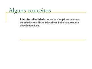 Alguns conceitos Interdisciplinaridade:  todas as disciplinas ou áreas de estudos e práticas educativas trabalhando numa direção temática. 