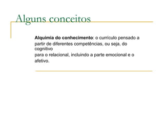 Alguns conceitos Alquimia do conhecimento : o currículo pensado a partir de diferentes competências, ou seja, do cognitivo para o relacional, incluindo a parte emocional e o afetivo.  