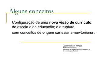 Alguns conceitos Configuração de uma  nova visão de currículo , de escola e de educação; e a ruptura com conceitos de origem cartesiana-newtoniana . Judas Tadeu da Campos   Professor Colaborador Assistente no Departamento de Pedagogia da Universidade de Taubaté. 