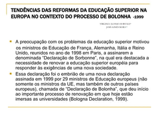 TENDÊNCIAS DAS REFORMAS DA EDUCAÇÃO SUPERIOR NA EUROPA NO CONTEXTO DO PROCESSO DE BOLONHA  -1999   VIRGINIA ALONSO HORTALE* JOSÉ-GINÉS MORA ** A preocupação com os problemas da educação superior motivou os ministros de Educação de França, Alemanha, Itália e Reino Unido, reunidos no ano de 1998 em Paris, a assinarem a denominada “Declaração de Sorbonne”, na qual era destacada a necessidade de renovar a educação superior européia para responder às exigências de uma nova sociedade. Essa declaração foi o embrião de uma nova declaração assinada em 1999 por 29 ministros de Educação europeus (não somente os ministros da UE, mas também de outros países europeus), chamada de “Declaração de Bolonha”, que deu início ao importante processo de renovação em que hoje estão imersas as universidades (Bologna Declaration, 1999). 