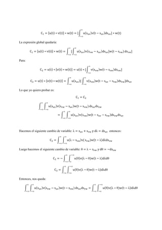 C = [u(t) ∗ v(t)] ∗ w(t) = [ u(s )v(t − s )ds ] ∗ w(t)
∞
∞
La expresión global quedaría:
C = [u(t) ∗ v(t)] ∗ w(t) = [ u(s )v(s − s )ds ]w(t − s )
∞
∞
∞
∞
ds ]
Para:
C = u(t) ∗ [v(t) ∗ w(t)] = u(t) ∗ [ v(s )w(t − s )ds ]
∞
∞
C = u(t) ∗ [v(t) ∗ w(t)] = u(s )[
∞
∞
v(s )w(t − s − s )ds ]ds
∞
∞
Lo que yo quiero probar es:
C = C
u(s )v(s − s )w(t − s )
∞
∞
∞
∞
ds ds
= u(s )v(s )w(t − s − s )ds ds
∞
∞
∞
∞
Hacemos el siguiente cambio de variable: λ = s + s y dλ = ds entonces:
C = u(λ − s )v(
∞
∞
∞
∞
s )w(t − λ)dλds
Luego hacemos el siguiente cambio de variable: θ = λ − s y dθ = −ds
C = − u(θ)v(λ −
∞
∞
∞
∞
θ)w(t − λ)dλdθ
C = u(θ)v(λ −
∞
∞
∞
∞
θ)w(t − λ)dλdθ
Entonces, nos queda:
u(s )v(s − s )w(t − s )
∞
∞
∞
∞
ds ds = u(θ)v(λ −
∞
∞
∞
∞
θ)w(t − λ)dλdθ
 