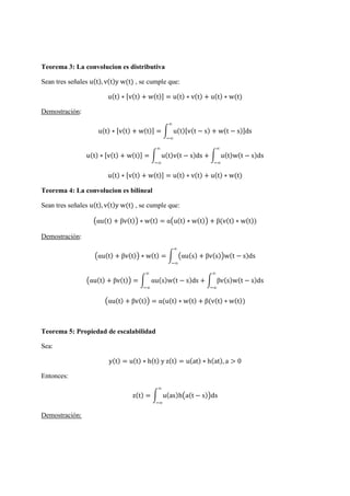 Teorema 3: La convolucion es distributiva
Sean tres señales u(t), v(t)y w(t) , se cumple que:
u(t) ∗ [v(t) + w(t)] = u(t) ∗ v(t) + u(t) ∗ w(t)
Demostración:
u(t) ∗ [v(t) + w(t)] = u(t)[v(t − s) + w(t − s)]ds
∞
∞
u(t) ∗ [v(t) + w(t)] = u(t)v(t − s)ds
∞
∞
+ u(t)w(t − s)ds
∞
∞
u(t) ∗ [v(t) + w(t)] = u(t) ∗ v(t) + u(t) ∗ w(t)
Teorema 4: La convolucion es bilineal
Sean tres señales u(t), v(t)y w(t) , se cumple que:
αu(t) + βv(t) ∗ w(t) = α u(t) ∗ w(t) + β(v(t) ∗ w(t))
Demostración:
αu(t) + βv(t) ∗ w(t) = αu(s) + βv(s) w(t − s)ds
∞
∞
αu(t) + βv(t) = αu(s)w(t − s)ds + βv(s)w(t − s)ds
∞
∞
∞
∞
αu(t) + βv(t) = α(u(t) ∗ w(t) + β(v(t) ∗ w(t))
Teorema 5: Propiedad de escalabilidad
Sea:
y(t) = u(t) ∗ h(t) y z(t) = u(at) ∗ h(at), a > 0
Entonces:
z(t) = u(as)h a(t − s) ds
∞
∞
Demostración:
 
