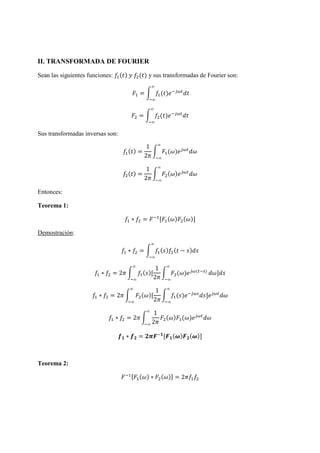 II. TRANSFORMADA DE FOURIER
Sean las siguientes funciones: ( ) ( ) y sus transformadas de Fourier son:
= ( )
∞
∞
= ( )
∞
∞
Sus transformadas inversas son:
( ) =
1
2
( )
∞
∞
( ) =
1
2
( )
∞
∞
Entonces:
Teorema 1:
∗ = [ ( ) ( )]
Demostración:
∗ = ( ) ( − )
∞
∞
∗ = 2 ( )[
1
2
( ) ( )
∞
∞
∞
∞
]
∗ = 2 ( )[
1
2
( ) ]
∞
∞
∞
∞
∗ = 2
1
2
( ) ( )
∞
∞
∗ = [ ( ) ( )]
Teorema 2:
[ ( ) ∗ ( )] = 2
 