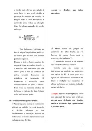 a tensão mais elevada em relação à           Anotar     os     detalhes      que     julgar
        mais baixa é, em geral, devido a             necessário:
        presença de umidade na isolação. A
        relação entre as duas resistências é
        conhecido como índice de absorção
        (IA). Os valores adequados do IA são
        dados por:


                        RI(500[V])
                 IA =               〈1,25
                        RI(2500[V])



                 Este fenômeno, é atribuído ao       2o    Passo:    efetuar   um    jumper       nos

        fato de a água Ter polaridade positiva e     conectores das tr6es buchas de TS.

        ser atraída para as áreas com elevado        Proceda    da    mesma     forma      para    os

        potencial negativo.                          conectores das buchas de TI.

        Durante o teste o borne negativo do               O método de medição a ser utilizado

        megger é ligado ao condutor de cobre e       será o método da tensão contínua.

        o positivo à terra. Portanto a água será          Conecte    uma       das   pontas       do

        atraída para a área do condutor de           instrumento de medição aos conectores

        cobre,     havendo       diminuição     na   das buchas de TS. A outra ponta será

        resistência      de     isolamento.     O    ligada aos conectores de da bucha de TI.

        fen6omeno         é   conhecido       como   Inicie as medições não esquecendo de

        eletroendosmose ou efeito Evershed.          efetuar as leituras nos instantes indicados

        Com pouca ou nenhuma umidade na              na tabela I abaixo.

        isolação, os valores das duas leituras
        serão praticamente iguais.                   Atenção: ao final da medição não toque
                                                     nos terminais da bucha, pois o fato do

4.0 – Procedimentos para o ensaio                    megger estar desligado não significa
   1o Passo: faça uma análise do instrumento         ausência de tensão. Siga rigorosamente

   utilizado na medição (megger), anotando           o próximo passo.
   as      dúvidas        referentes   ao      seu
   funcionamento e utilização. Solicite ao
   professor ou ao técnico de laboratório que
   esclareça as suas dúvidas.

                                                                                                  25
 