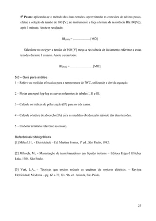 5o Passo: aplicando-se o método das duas tensões, aproveitando as conexões do último passo,
    efetue a seleção da tensão de 100 [V], no instrumento e faça a leitura da resistência RI(100[V]),
    após 1 minuto. Anote o resultado:


                                       RI(100) = ......................[MΩ]


       Selecione no megger a tensão de 500 [V] meça a resistência de isolamento referente a estas
    tensões durante 1 minuto. Anote o resultado:


                                     RI(500) = .............................[MΩ]


5.0 – Guia para análise
1 – Referir as medidas efetuadas para a temperatura de 70oC, utilizando a devida equação.


2 – Plotar em papel log-log as curvas referentes às tabelas I, II e III.


3 – Calcule os índices de polarização (IP) para os três casos.


4 – Calcule o índice de absorção (IA) para as medidas obtidas pelo método das duas tensões.


5 – Elaborar relatório referente ao ensaio.


Referências bibliográficas
[1] Mileaf, H., - Eletricidade – Ed. Martins Fontes, 1a ed., São Paulo, 1982.


[2] Milasch, M., - Manutenção de transformadores em líquido isolante – Editora Edgard Blücher
Ltda, 1984, São Paulo.


[3] Veri, L.A., - Técnicas que podem reduzir as queimas de motores elétricos. – Revista
Eletricidade Moderna – pg. 66 a 77, fev. 96, ed. Aranda, São Paulo.




                                                                                                  27
 