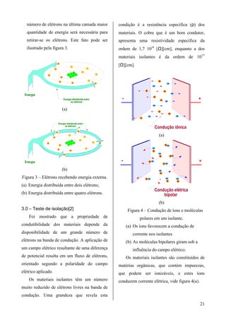 número de elétrons na última camada maior                                                                          condição é a resistência específica (ρ) dos
   quantidade de energia será necessária para                                                                         materiais. O cobre que é um bom condutor,
   retirar-se os elétrons. Este fato pode ser                                                                         apresenta uma resistividade específica da
   ilustrado pela figura 3.                                                                                           ordem de 1,7 10-6 [Ω][cm], enquanto a dos
                                                                                                                      materiais isolantes é da ordem de 1015
                                 -
                                                                  -                                                   [Ω][cm].
                         -                                                                        -
                                                                      +               -
               -                                      +
                                                              +
                                                                      +
                                                                          +                                   -
                                         -                    +


                                     -                                                                -
                                                                  -                                           -


 Energia
                                             Energia distribuída entre                                                  -                                            +
                                                   os elétrons

                                             (a)


                                 Energia distribuída entre
                                       os elétrons
                                                                                                                                           Condução iônica
                             -                                                -
                     -
                                                          -                               -                                                  (a)
                                                                  +               -
               -                                  +
                                                          +
                                                              +
                                                                      +                                   -       -
                                     -                +


                                 -                                                            -
                                                              -
                                              -

 Energia                                                                                                               -                                             +
                                             (b)
Figura 3 – Elétrons recebendo energia externa.
(a) Energia distribuída entre dois elétrons;
                                                                                                                                           Condução elétrica
(b) Energia distribuída entre quatro elétrons.                                                                                                 bipolar
                                                                                                                                             (b)
3.0 – Teste de isolação[2]                                                                                                  Figura 4 – Condução de íons e moléculas
    Foi mostrado que a propriedade de                                                                                              polares em um isolante.
condutibilidade dos materiais depende da                                                                                    (a) Os íons favorecem a condução de
disponibilidade de um grande número de                                                                                         corrente nos isolantes
elétrons na banda de condução. A aplicação de                                                                               (b) As moléculas bipolares giram sob a
um campo elétrico resultante de uma diferença                                                                                  influência do campo elétrico.
de potencial resulta em um fluxo de elétrons,                                                                               Os materiais isolantes são constituídos de
orientado segundo a polaridade do campo                                                                               matérias orgânicas, que contém impurezas,
elétrico aplicado.                                                                                                    que podem ser ionizáveis, e estes íons
    Os materiais isolantes têm um número                                                                              conduzem corrente elétrica, vide figura 4(a).
muito reduzido de elétrons livres na banda de
condução. Uma grandeza que revela esta
                                                                                                                                                                      21
 