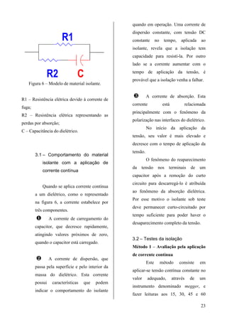quando em operação. Uma corrente de
                                                   dispersão constante, com tensão DC
                       R1                          constante        no    tempo,      aplicada     ao
                                                   isolante, revela que a isolação tem
                                                   capacidade para resistí-la. Por outro
                                                   lado se a corrente aumentar com o

              R2                C                  tempo de aplicação da tensão, é
                                                   provável que a isolação venha a falhar.
   Figura 6 – Modelo de material isolante.

                                                   ¸         A corrente de absorção. Esta
R1 – Resistência elétrica devido à corrente de
                                                   corrente               está             relacionada
fuga;
                                                   principalmente com o fenômeno da
R2 – Resistência elétrica representando as
                                                   polarização nas interfaces do dielétrico.
perdas por absorção;
                                                             No início da aplicação da
C – Capacitância do dielétrico.
                                                   tensão, seu valor é mais elevado e
                                                   decresce com o tempo de aplicação da
                                                   tensão.
        3.1 – Comportamento do material
                                                             O fenômeno do reaparecimento
            isolante com a aplicação de
                                                   da   tensão       nos     terminais        de   um
            corrente contínua
                                                   capacitor após a remoção do curto
                                                   circuito para descarregá-lo é atribuída
            Quando se aplica corrente contínua
                                                   ao fenômeno da absorção dielétrica.
        a um dielétrico, como o representado
                                                   Por esse motivo o isolante sob teste
        na figura 6, a corrente estabelece por
                                                   deve permanecer curto-circuitado por
        três componentes.
                                                   tempo suficiente para poder haver o
        ¶        A corrente de carregamento do
                                                   desaparecimento completo da tensão.
        capacitor, que decresce rapidamente,
        atingindo valores próximos de zero,
                                                   3.2 – Testes da isolação
        quando o capacitor está carregado.
                                                   Método 1 – Avaliação pela aplicação
                                                   de corrente contínua
        ·        A corrente de dispersão, que
                                                             Este        método      consiste      em
        passa pela superfície e pelo interior da
                                                   aplicar-se tensão contínua constante no
        massa do dielétrico. Esta corrente
                                                   valor     adequado,           através     de    um
        possui    características   que   podem
                                                   instrumento denominado megger, e
        indicar o comportamento do isolante
                                                   fazer leituras aos 15, 30, 45 e 60

                                                                                                   23
 