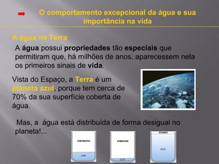 O comportamento excepcional da água e sua
importância na vida
A água na Terra
A água possui propriedades tão especiais que
permitiram que, há milhões de anos, aparecessem nela
os primeiros sinais de vida.
Vista do Espaço, a Terra é um
planeta azul, porque tem cerca de
70% da sua superfície coberta de
água.
Mas, a água está distribuída de forma desigual no
planeta!...

 
