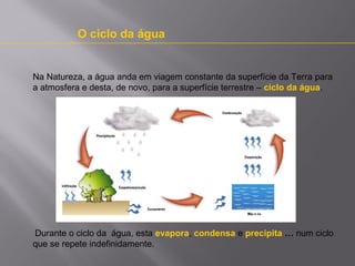 O ciclo da água

Na Natureza, a água anda em viagem constante da superfície da Terra para
a atmosfera e desta, de novo, para a superfície terrestre – ciclo da água.

Durante o ciclo da água, esta evapora, condensa e precipita … num ciclo
que se repete indefinidamente.

 