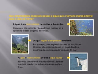 Que propriedades especiais possui a água que a tornam imprescindível
para a vida na Terra?
A água é um bom solvente de muitas substâncias.
Os peixes, por exemplo, não poderiam respirar se a
água não tivesse oxigénio dissolvido.

A água regula a temperatura ambiente.
Por exemplo, nas regiões interiores as amplitudes
térmicas são maiores do que no litoral devido à
ausência do efeito regulador da água do mar.
O gelo é menos denso do que a água líquida.
E sendo também um isolador térmico, permite
a existência de vida subaquática nas regiões
frias.

 