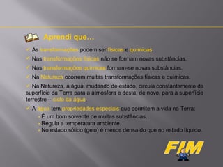 Aprendi que…
 As transformações podem ser físicas e químicas.
 Nas transformações físicas não se formam novas substâncias.
 Nas transformações químicas formam-se novas substâncias.
 Na Natureza ocorrem muitas transformações físicas e químicas.
 Na Natureza, a água, mudando de estado, circula constantemente da
superfície da Terra para a atmosfera e desta, de novo, para a superfície
terrestre – ciclo da água.
 A água tem propriedades especiais que permitem a vida na Terra:
- É um bom solvente de muitas substâncias.
- Regula a temperatura ambiente.
- No estado sólido (gelo) é menos densa do que no estado líquido.

 