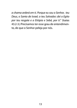 a chama arderá em ti. Porque eu sou o Senhor, teu
Deus, o Santo de Israel, o teu Salvador; dei o Egito
por teu resgate e a Etiópia e Sebá, por ti.” (Isaías
43.2-3.) Precisamos ter esse grau de entendimen-
to, de que o Senhor peleja por nós.




                        13
 