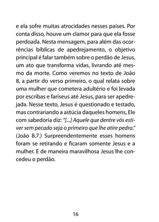 e ela sofre muitas atrocidades nesses países. Por
conta disso, houve um clamor para que ela fosse
perdoada. Nesta mensagem, para além das ocor-
rências bíblicas de apedrejamento, o objetivo
principal é falar também sobre o perdão de Jesus,
um ato que transforma vidas, livrando até mes-
mo da morte. Como veremos no texto de João
8, a partir do verso primeiro, o qual relata sobre
uma mulher que cometera adultério e foi levada
por escribas e fariseus até Jesus, para ser apedre-
jada. Nesse texto, Jesus é questionado e testado,
mas contrariando a astúcia daqueles homens, Ele
com sabedoria diz: “[...] Aquele que dentre vós esti-
ver sem pecado seja o primeiro que lhe atire pedra.”
(João 8.7.) Surpreendentemente esses homens
foram se retirando e ficaram somente Jesus e a
mulher. E de maneira maravilhosa Jesus lhe con-
cedeu o perdão.




                         16
 