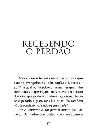 Recebendo
      o perdão


    Agora, vamos ler essa narrativa gloriosa que
está no evangelho de João, capítulo 8, versos 1
ao 11, a qual conta sobre uma mulher que tinha
tudo para ser apedrejada, mas recebeu o perdão
do único que poderia condená-la, pois não havia
nele pecado algum, mas Ele disse: “Eu também
não te condeno, vai e não peques mais.”
    “Jesus, entretanto, foi para o monte das Oli-
veiras. De madrugada, voltou novamente para o

                       17
 