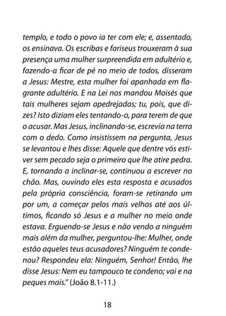 templo, e todo o povo ia ter com ele; e, assentado,
os ensinava. Os escribas e fariseus trouxeram à sua
presença uma mulher surpreendida em adultério e,
fazendo-a ficar de pé no meio de todos, disseram
a Jesus: Mestre, esta mulher foi apanhada em fla-
grante adultério. E na Lei nos mandou Moisés que
tais mulheres sejam apedrejadas; tu, pois, que di-
zes? Isto diziam eles tentando-o, para terem de que
o acusar. Mas Jesus, inclinando-se, escrevia na terra
com o dedo. Como insistissem na pergunta, Jesus
se levantou e lhes disse: Aquele que dentre vós esti-
ver sem pecado seja o primeiro que lhe atire pedra.
E, tornando a inclinar-se, continuou a escrever no
chão. Mas, ouvindo eles esta resposta e acusados
pela própria consciência, foram-se retirando um
por um, a começar pelos mais velhos até aos úl-
timos, ficando só Jesus e a mulher no meio onde
estava. Erguendo-se Jesus e não vendo a ninguém
mais além da mulher, perguntou-lhe: Mulher, onde
estão aqueles teus acusadores? Ninguém te conde-
nou? Respondeu ela: Ninguém, Senhor! Então, lhe
disse Jesus: Nem eu tampouco te condeno; vai e na
peques mais.” (João 8.1-11.)

                         18
 