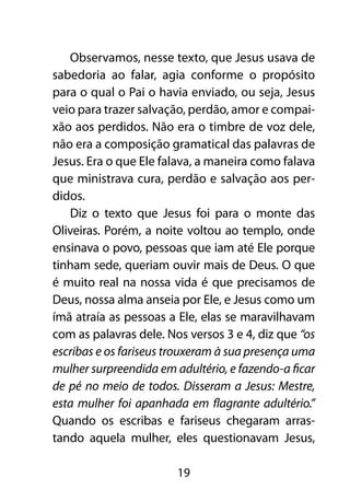 Observamos, nesse texto, que Jesus usava de
sabedoria ao falar, agia conforme o propósito
para o qual o Pai o havia enviado, ou seja, Jesus
veio para trazer salvação, perdão, amor e compai-
xão aos perdidos. Não era o timbre de voz dele,
não era a composição gramatical das palavras de
Jesus. Era o que Ele falava, a maneira como falava
que ministrava cura, perdão e salvação aos per-
didos.
   Diz o texto que Jesus foi para o monte das
Oliveiras. Porém, a noite voltou ao templo, onde
ensinava o povo, pessoas que iam até Ele porque
tinham sede, queriam ouvir mais de Deus. O que
é muito real na nossa vida é que precisamos de
Deus, nossa alma anseia por Ele, e Jesus como um
ímã atraía as pessoas a Ele, elas se maravilhavam
com as palavras dele. Nos versos 3 e 4, diz que “os
escribas e os fariseus trouxeram à sua presença uma
mulher surpreendida em adultério, e fazendo-a ficar
de pé no meio de todos. Disseram a Jesus: Mestre,
esta mulher foi apanhada em flagrante adultério.”
Quando os escribas e fariseus chegaram arras-
tando aquela mulher, eles questionavam Jesus,

                        19
 