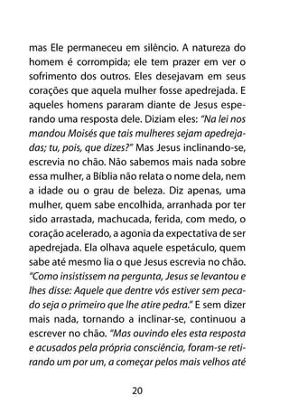 mas Ele permaneceu em silêncio. A natureza do
homem é corrompida; ele tem prazer em ver o
sofrimento dos outros. Eles desejavam em seus
corações que aquela mulher fosse apedrejada. E
aqueles homens pararam diante de Jesus espe-
rando uma resposta dele. Diziam eles: “Na lei nos
mandou Moisés que tais mulheres sejam apedreja-
das; tu, pois, que dizes?” Mas Jesus inclinando-se,
escrevia no chão. Não sabemos mais nada sobre
essa mulher, a Bíblia não relata o nome dela, nem
a idade ou o grau de beleza. Diz apenas, uma
mulher, quem sabe encolhida, arranhada por ter
sido arrastada, machucada, ferida, com medo, o
coração acelerado, a agonia da expectativa de ser
apedrejada. Ela olhava aquele espetáculo, quem
sabe até mesmo lia o que Jesus escrevia no chão.
“Como insistissem na pergunta, Jesus se levantou e
lhes disse: Aquele que dentre vós estiver sem peca-
do seja o primeiro que lhe atire pedra.” E sem dizer
mais nada, tornando a inclinar-se, continuou a
escrever no chão. “Mas ouvindo eles esta resposta
e acusados pela própria consciência, foram-se reti-
rando um por um, a começar pelos mais velhos até

                        20
 