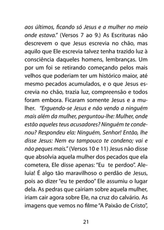 aos últimos, ficando só Jesus e a mulher no meio
onde estava.” (Versos 7 ao 9.) As Escrituras não
descrevem o que Jesus escrevia no chão, mas
aquilo que Ele escrevia talvez tenha trazido luz à
consciência daqueles homens, lembranças. Um
por um foi se retirando começando pelos mais
velhos que poderiam ter um histórico maior, até
mesmo pecados acumulados, e o que Jesus es-
crevia no chão, trazia luz, compreensão e todos
foram embora. Ficaram somente Jesus e a mu-
lher. “Erguendo-se Jesus e não vendo a ninguém
mais além da mulher, perguntou-lhe: Mulher, onde
estão aqueles teus acusadores? Ninguém te conde-
nou? Respondeu ela: Ninguém, Senhor! Então, lhe
disse Jesus: Nem eu tampouco te condeno; vai e
não peques mais.” (Versos 10 e 11) Jesus não disse
que absolvia aquela mulher dos pecados que ela
cometera, Ele disse apenas: “Eu te perdoo”. Ale-
luia! É algo tão maravilhoso o perdão de Jesus,
pois ao dizer “eu te perdoo” Ele assumiu o lugar
dela. As pedras que cairiam sobre aquela mulher,
iriam cair agora sobre Ele, na cruz do calvário. As
imagens que vemos no filme “A Paixão de Cristo”,

                        21
 