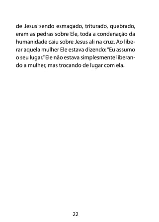 de Jesus sendo esmagado, triturado, quebrado,
eram as pedras sobre Ele, toda a condenação da
humanidade caiu sobre Jesus ali na cruz. Ao libe-
rar aquela mulher Ele estava dizendo: “Eu assumo
o seu lugar.” Ele não estava simplesmente liberan-
do a mulher, mas trocando de lugar com ela.




                       22
 