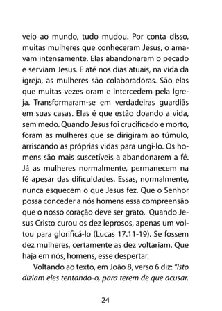 veio ao mundo, tudo mudou. Por conta disso,
muitas mulheres que conheceram Jesus, o ama-
vam intensamente. Elas abandonaram o pecado
e serviam Jesus. E até nos dias atuais, na vida da
igreja, as mulheres são colaboradoras. São elas
que muitas vezes oram e intercedem pela Igre-
ja. Transformaram-se em verdadeiras guardiãs
em suas casas. Elas é que estão doando a vida,
sem medo. Quando Jesus foi crucificado e morto,
foram as mulheres que se dirigiram ao túmulo,
arriscando as próprias vidas para ungi-lo. Os ho-
mens são mais suscetíveis a abandonarem a fé.
Já as mulheres normalmente, permanecem na
fé apesar das dificuldades. Essas, normalmente,
nunca esquecem o que Jesus fez. Que o Senhor
possa conceder a nós homens essa compreensão
que o nosso coração deve ser grato. Quando Je-
sus Cristo curou os dez leprosos, apenas um vol-
tou para glorificá-lo (Lucas 17.11-19). Se fossem
dez mulheres, certamente as dez voltariam. Que
haja em nós, homens, esse despertar.
    Voltando ao texto, em João 8, verso 6 diz: “Isto
diziam eles tentando-o, para terem de que acusar.

                        24
 