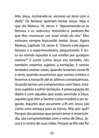 Mas Jesus, inclinando-se, escrevia na terra com o
dedo.” Os fariseus queriam tentar Jesus. Veja o
que diz Mateus 16, verso 1: “Aproximando-se os
fariseus e os saduceus, tentando-o, pediram-lhe
que lhes mostrasse um sinal vindo do céu.” Eles
estavam sempre buscando tentar Jesus. Agora
Mateus, capítulo 19, verso 3: “Vieram a ele alguns
fariseus e o experimentaram, perguntando: É líci-
to ao marido repudiar a sua mulher por qualquer
motivo?” E assim como Jesus era tentado, nós
também estamos sujeitos a tentação. E somos
tentados muitas vezes, quando levamos nossa fé
a sério, quando assumimos que somos cristãos e
levamos a nossa fé até as últimas consequências.
Quando temos um compromisso com Deus, esta-
mos sujeitos a sofrer tentação. A preocupação do
diabo é com aqueles que estão servindo a Deus,
aqueles que têm o Senhor como modelo a ser se-
guido. Aqueles que assumem a fé em Jesus são
como uma ameaça para as trevas. Mas por quê?
Porque são pessoas que jorram amor e misericór-
dia, são comprometidas com o reino de Deus. Je-
sus é o centro de suas vidas. Porque se Ele não for

                        25
 