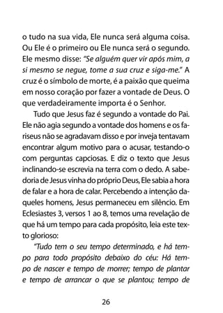 o tudo na sua vida, Ele nunca será alguma coisa.
Ou Ele é o primeiro ou Ele nunca será o segundo.
Ele mesmo disse: “Se alguém quer vir após mim, a
si mesmo se negue, tome a sua cruz e siga-me.” A
cruz é o símbolo de morte, é a paixão que queima
em nosso coração por fazer a vontade de Deus. O
que verdadeiramente importa é o Senhor.
    Tudo que Jesus faz é segundo a vontade do Pai.
Ele não agia segundo a vontade dos homens e os fa-
riseus não se agradavam disso e por inveja tentavam
encontrar algum motivo para o acusar, testando-o
com perguntas capciosas. E diz o texto que Jesus
inclinando-se escrevia na terra com o dedo. A sabe-
doria de Jesus vinha do próprio Deus, Ele sabia a hora
de falar e a hora de calar. Percebendo a intenção da-
queles homens, Jesus permaneceu em silêncio. Em
Eclesiastes 3, versos 1 ao 8, temos uma revelação de
que há um tempo para cada propósito, leia este tex-
to glorioso:
    “Tudo tem o seu tempo determinado, e há tem-
po para todo propósito debaixo do céu: Há tem-
po de nascer e tempo de morrer; tempo de plantar
e tempo de arrancar o que se plantou; tempo de

                         26
 