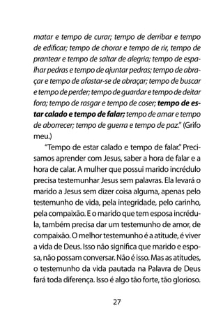 matar e tempo de curar; tempo de derribar e tempo
de edificar; tempo de chorar e tempo de rir, tempo de
prantear e tempo de saltar de alegria; tempo de espa-
lhar pedras e tempo de ajuntar pedras; tempo de abra-
çar e tempo de afastar-se de abraçar; tempo de buscar
e tempo de perder; tempo de guardar e tempo de deitar
fora; tempo de rasgar e tempo de coser; tempo de es-
tar calado e tempo de falar; tempo de amar e tempo
de aborrecer; tempo de guerra e tempo de paz.” (Grifo
meu.)
     “Tempo de estar calado e tempo de falar.” Preci-
samos aprender com Jesus, saber a hora de falar e a
hora de calar. A mulher que possui marido incrédulo
precisa testemunhar Jesus sem palavras. Ela levará o
marido a Jesus sem dizer coisa alguma, apenas pelo
testemunho de vida, pela integridade, pelo carinho,
pela compaixão. E o marido que tem esposa incrédu-
la, também precisa dar um testemunho de amor, de
compaixão. O melhor testemunho é a atitude, é viver
a vida de Deus. Isso não significa que marido e espo-
sa, não possam conversar. Não é isso. Mas as atitudes,
o testemunho da vida pautada na Palavra de Deus
fará toda diferença. Isso é algo tão forte, tão glorioso.

                           27
 