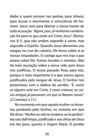 diabo é quem escreve nas pedras, para triturar,
para acusar e atormentar a consciência do ho-
mem. Jesus veio para libertar a nossa mente de
toda acusação. “Agora, pois, já nenhuma condena-
ção há para os que estão em Cristo Jesus” (Roma-
nos 8.1), que não andam segundo a carne, mas
segundo o Espírito. Quando Jesus derramou seu
sangue na cruz do calvário, Ele levou sobre si as
nossas iniquidades. O castigo que nos traz a paz
estava sobre Ele. Fomos lavados e remidos. Não
há mais acusação sobre a nossa vida, pois Jesus
nos justificou. O nosso passado ficou para trás,
porque o mais importante é o que somos agora,
justificados pelo sangue de Jesus. O Senhor nos
presenteou com a dádiva do perdão. “E, assim
se alguém está em Cristo, é nova criatura; as coi-
sas antigas já passaram; eis que se fizeram novas.”
(2 Coríntios 5.17.)
    No momento em que aquela mulher se levan-
tou perdoada pelo Senhor, no instante em que
Ele disse: “Mulher eu não te condeno, eu te perdoo”,
ela saiu dali limpa, justificada e aos olhos de Deus
era tão pura, quanto a virgem Maria. O perdão

                        30
 