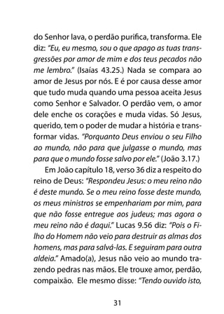 do Senhor lava, o perdão purifica, transforma. Ele
diz: “Eu, eu mesmo, sou o que apago as tuas trans-
gressões por amor de mim e dos teus pecados não
me lembro.” (Isaías 43.25.) Nada se compara ao
amor de Jesus por nós. E é por causa desse amor
que tudo muda quando uma pessoa aceita Jesus
como Senhor e Salvador. O perdão vem, o amor
dele enche os corações e muda vidas. Só Jesus,
querido, tem o poder de mudar a história e trans-
formar vidas. “Porquanto Deus enviou o seu Filho
ao mundo, não para que julgasse o mundo, mas
para que o mundo fosse salvo por ele.” (João 3.17.)
    Em João capítulo 18, verso 36 diz a respeito do
reino de Deus: “Respondeu Jesus: o meu reino não
é deste mundo. Se o meu reino fosse deste mundo,
os meus ministros se empenhariam por mim, para
que não fosse entregue aos judeus; mas agora o
meu reino não é daqui.” Lucas 9.56 diz: “Pois o Fi-
lho do Homem não veio para destruir as almas dos
homens, mas para salvá-las. E seguiram para outra
aldeia.” Amado(a), Jesus não veio ao mundo tra-
zendo pedras nas mãos. Ele trouxe amor, perdão,
compaixão. Ele mesmo disse: “Tendo ouvido isto,

                        31
 