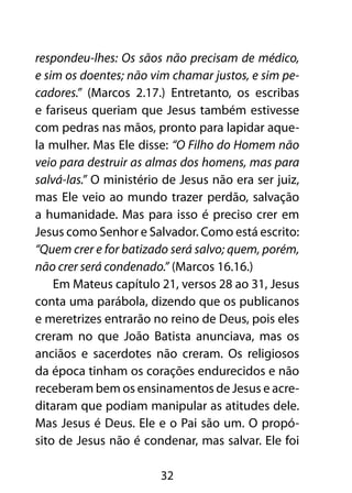 respondeu-lhes: Os sãos não precisam de médico,
e sim os doentes; não vim chamar justos, e sim pe-
cadores.” (Marcos 2.17.) Entretanto, os escribas
e fariseus queriam que Jesus também estivesse
com pedras nas mãos, pronto para lapidar aque-
la mulher. Mas Ele disse: “O Filho do Homem não
veio para destruir as almas dos homens, mas para
salvá-las.” O ministério de Jesus não era ser juiz,
mas Ele veio ao mundo trazer perdão, salvação
a humanidade. Mas para isso é preciso crer em
Jesus como Senhor e Salvador. Como está escrito:
“Quem crer e for batizado será salvo; quem, porém,
não crer será condenado.” (Marcos 16.16.)
    Em Mateus capítulo 21, versos 28 ao 31, Jesus
conta uma parábola, dizendo que os publicanos
e meretrizes entrarão no reino de Deus, pois eles
creram no que João Batista anunciava, mas os
anciãos e sacerdotes não creram. Os religiosos
da época tinham os corações endurecidos e não
receberam bem os ensinamentos de Jesus e acre-
ditaram que podiam manipular as atitudes dele.
Mas Jesus é Deus. Ele e o Pai são um. O propó-
sito de Jesus não é condenar, mas salvar. Ele foi

                        32
 