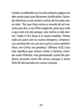 moído, crucificado na cruz do calvário; pagou um
alto preço para que fôssemos justificados. Quan-
do olhamos a cruz vemos o amor do Pai pela nos-
sa vida. “Por que Deus amou o mundo de tal ma-
neira que deu o seu Filho unigênito, para que todo
o que nele crê não pereça, mas tenha a vida eter-
na.” (João 3.16.) Jesus é o nosso modelo. “Antes,
sede uns para com os outros benignos, compassi-
vos, perdoando-vos uns aos outros, como também
Deus, em Cristo, vos perdoou.” (Efésios 4.32.) Isso
não significa que vamos imitar o Senhor, crian-
do outro Planeta, mas perdoando como Ele per-
doou, amando como Ele amou, porque o amor
Dele foi derramado em nosso coração.




                        33
 