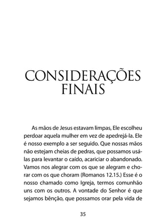 Considerações
   finais

    As mãos de Jesus estavam limpas, Ele escolheu
perdoar aquela mulher em vez de apedrejá-la. Ele
é nosso exemplo a ser seguido. Que nossas mãos
não estejam cheias de pedras, que possamos usá-
las para levantar o caído, acariciar o abandonado.
Vamos nos alegrar com os que se alegram e cho-
rar com os que choram (Romanos 12.15.) Esse é o
nosso chamado como Igreja, termos comunhão
uns com os outros. A vontade do Senhor é que
sejamos bênção, que possamos orar pela vida de

                       35
 