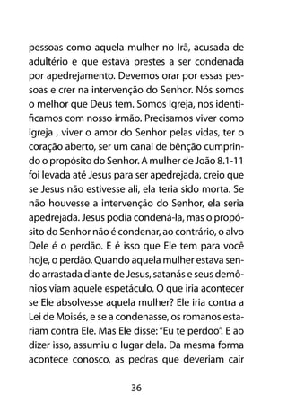 pessoas como aquela mulher no Irã, acusada de
adultério e que estava prestes a ser condenada
por apedrejamento. Devemos orar por essas pes-
soas e crer na intervenção do Senhor. Nós somos
o melhor que Deus tem. Somos Igreja, nos identi-
ficamos com nosso irmão. Precisamos viver como
Igreja , viver o amor do Senhor pelas vidas, ter o
coração aberto, ser um canal de bênção cumprin-
do o propósito do Senhor. A mulher de João 8.1-11
foi levada até Jesus para ser apedrejada, creio que
se Jesus não estivesse ali, ela teria sido morta. Se
não houvesse a intervenção do Senhor, ela seria
apedrejada. Jesus podia condená-la, mas o propó-
sito do Senhor não é condenar, ao contrário, o alvo
Dele é o perdão. E é isso que Ele tem para você
hoje, o perdão. Quando aquela mulher estava sen-
do arrastada diante de Jesus, satanás e seus demô-
nios viam aquele espetáculo. O que iria acontecer
se Ele absolvesse aquela mulher? Ele iria contra a
Lei de Moisés, e se a condenasse, os romanos esta-
riam contra Ele. Mas Ele disse: “Eu te perdoo”. E ao
dizer isso, assumiu o lugar dela. Da mesma forma
acontece conosco, as pedras que deveriam cair

                        36
 