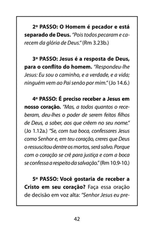 2º PASSO: O Homem é pecador e está
separado de Deus. “Pois todos pecaram e ca-
recem da glória de Deus.“ (Rm 3.23b.)

   3º PASSO: Jesus é a resposta de Deus,
para o conflito do homem. “Respondeu-lhe
Jesus: Eu sou o caminho, e a verdade, e a vida;
ninguém vem ao Pai senão por mim.“ (Jo 14.6.)

    4º PASSO: É preciso receber a Jesus em
nosso coração. “Mas, a todos quantos o rece-
beram, deu-lhes o poder de serem feitos filhos
de Deus, a saber, aos que crêem no seu nome.“
(Jo 1.12a.) “Se, com tua boca, confessares Jesus
como Senhor e, em teu coração, creres que Deus
o ressuscitou dentre os mortos, será salvo. Porque
com o coração se crê para justiça e com a boca
se confessa a respeito da salvação.” (Rm 10.9-10.)

   5º PASSO: Você gostaria de receber a
Cristo em seu coração? Faça essa oração
de decisão em voz alta: “Senhor Jesus eu pre-



                       42
 