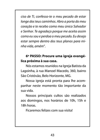ciso de Ti, confesso-te o meu pecado de estar
longe dos teus caminhos. Abro a porta do meu
coração e te recebo como meu único Salvador
e Senhor. Te agradeço porque me aceita assim
como eu sou e perdoa o meu pecado. Eu desejo
estar sempre dentro dos teus planos para mi-
nha vida, amém”.

    6º PASSO: Procure uma igreja evangé-
lica próxima à sua casa.
    Nós estamos reunidos na Igreja Batista da
Lagoinha, à rua Manoel Macedo, 360, bairro
São Cristóvão, Belo Horizonte, MG.
    Nossa igreja está pronta para lhe acom-
panhar neste momento tão importante da
sua vida.
    Nossos principais cultos são realizados
aos domingos, nos horários de 10h, 15h e
18h horas.
    Ficaremos felizes com sua visita!




                    43
 