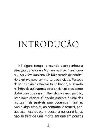 Introdução

    Há algum tempo, o mundo acompanhou a
situação de Sakineh Mohammadi Ashtiani, uma
mulher viúva iraniana. Ela foi acusada de adulté-
rio e estava para ser morta, apedrejada. Pessoas
de vários países estavam trabalhando, buscando
milhões de assinaturas para enviar ao presidente
do Irã para que essa mulher alcançasse o perdão,
uma nova chance. O apedrejamento é uma das
mortes mais terríveis que podemos imaginar.
Não é algo simples, ao contrário, é terrível, por-
que acontece pouco a pouco, a tortura é lenta.
Não se trata de uma morte em que em poucos

                        5
 