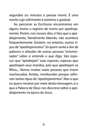 segundos ou minutos a pessoa morre. É uma
morte cujo sofrimento é extremo e gradual.
    Ao percorrer as Escrituras encontramos em
alguns textos o registro de morte por apedreja-
mento. Porém, nos nossos dias, é fato que o ape-
drejamento, literalmente falando, não acontece
frequentemente. Existem, no entanto, outros ti-
pos de “apedrejamentos”. Só quem sente a dor de
palavras e atitudes de outras pessoas “arremes-
sadas” sobre si entende o que digo. São espo-
sos que “apedrejam” suas esposas, esposas que
apedrejam seus maridos, pais que apedrejam os
filhos... Vemos muitas vezes pessoas que vivem
machucadas, feridas, moribundas porque sofre-
ram tantos tipos de “apedrejamentos”. Mas o que
eu quero mostrar por meio desta mensagem, é o
que a Palavra de Deus nos descreve sobre o ape-
drejamento na época de Jesus.




                       6
 