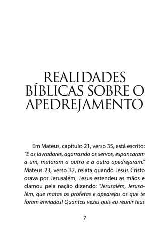 Realidades
bíblicas sobre o
apedrejamento

    Em Mateus, capítulo 21, verso 35, está escrito:
“E os lavradores, agarrando os servos, espancaram
a um, mataram a outro e a outro apedrejaram.”
Mateus 23, verso 37, relata quando Jesus Cristo
orava por Jerusalém, Jesus estendeu as mãos e
clamou pela nação dizendo: “Jerusalém, Jerusa-
lém, que matas os profetas e apedrejas os que te
foram enviados! Quantas vezes quis eu reunir teus

                        7
 