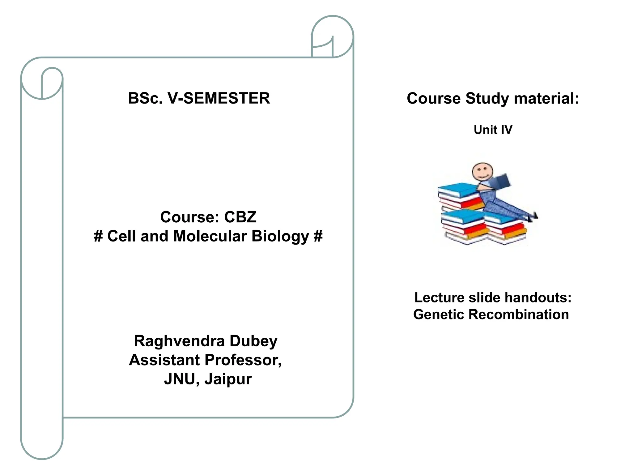 Course Study material:
Unit IV
Lecture slide handouts:
Genetic Recombination
Course: CBZ
# Cell and Molecular Biology #
Raghvendra Dubey
Assistant Professor,
JNU, Jaipur
BSc. V-SEMESTER
 