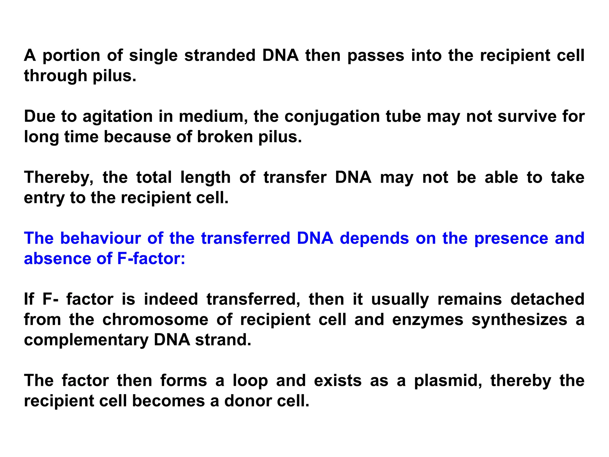 A portion of single stranded DNA then passes into the recipient cell
through pilus.
Due to agitation in medium, the conjugation tube may not survive for
long time because of broken pilus.
Thereby, the total length of transfer DNA may not be able to take
entry to the recipient cell.
The behaviour of the transferred DNA depends on the presence and
absence of F-factor:
If F- factor is indeed transferred, then it usually remains detached
from the chromosome of recipient cell and enzymes synthesizes a
complementary DNA strand.
The factor then forms a loop and exists as a plasmid, thereby the
recipient cell becomes a donor cell.
 