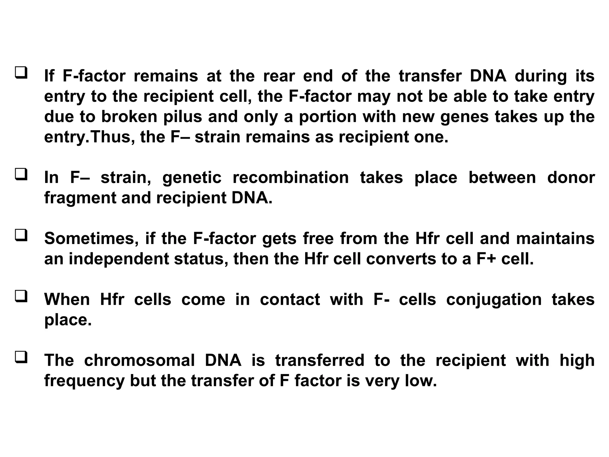  If F-factor remains at the rear end of the transfer DNA during its
entry to the recipient cell, the F-factor may not be able to take entry
due to broken pilus and only a portion with new genes takes up the
entry.Thus, the F– strain remains as recipient one.
 In F– strain, genetic recombination takes place between donor
fragment and recipient DNA.
 Sometimes, if the F-factor gets free from the Hfr cell and maintains
an independent status, then the Hfr cell converts to a F+ cell.
 When Hfr cells come in contact with F- cells conjugation takes
place.
 The chromosomal DNA is transferred to the recipient with high
frequency but the transfer of F factor is very low.
 